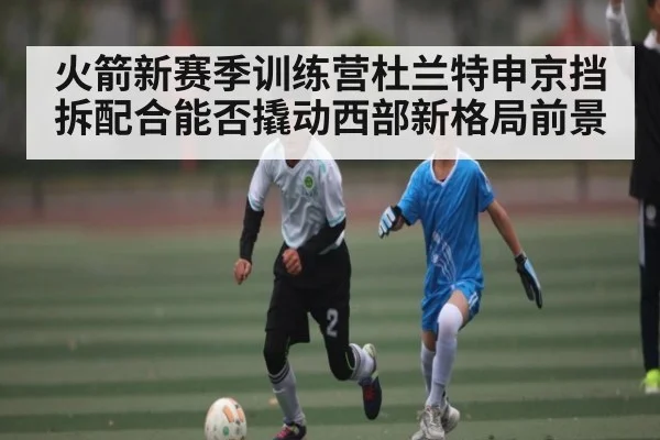 火箭新赛季训练营杜兰特申京挡拆配合能否撬动西部新格局前景