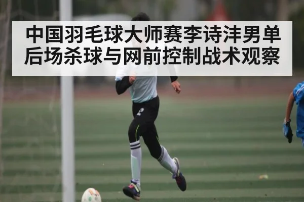 中国羽毛球大师赛李诗沣男单后场杀球与网前控制战术观察